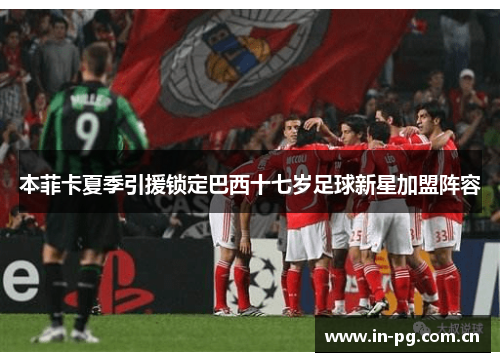 本菲卡夏季引援锁定巴西十七岁足球新星加盟阵容 本菲卡夏季引援锁定巴西十七岁足球新星加盟阵容