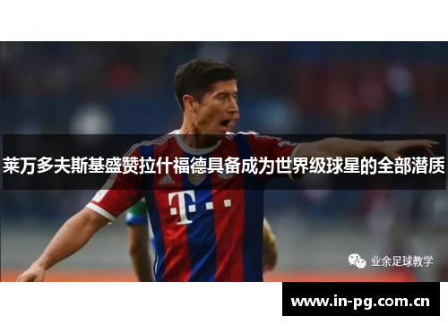 莱万多夫斯基盛赞拉什福德具备成为世界级球星的全部潜质 莱万多夫斯基盛赞拉什福德具备成为世界级球星的全部潜质